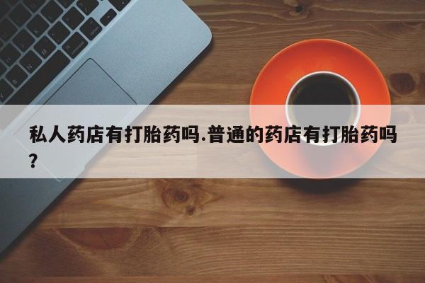 米非米索怎么购买私人药店有打胎药吗.普通的药店有打胎药吗？