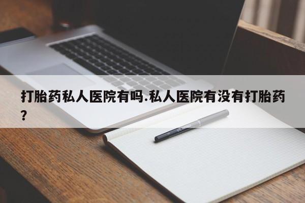 米非米索怎么购买打胎药私人医院有吗.私人医院有没有打胎药？