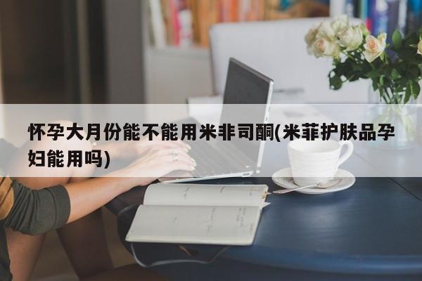 米非米索怎么购买怀孕大月份能不能用米非司酮(米菲护肤品孕妇能用吗)